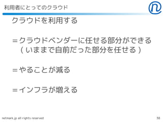 利用者にとってのクラウド

      クラウドを利用する

      ＝クラウドベンダーに任せる部分ができる
      　 ( いままで自前だった部分を任せる )

      ＝やることが減る

      ＝インフラが増える


netmark.jp all rights reserved   38
 