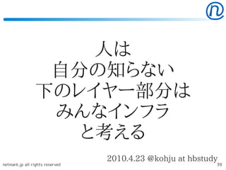 人は
                 自分の知らない
                下のレイヤー部分は
                 みんなインフラ
                   と考える
                                 2010.4.23 @kohju at hbstudy
netmark.jp all rights reserved                             39
 