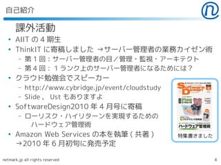 自己紹介

      課外活動
  ●
      AIIT の 4 期生
  ●
      ThinkIT に寄稿しました →サーバー管理者の業務カイゼン術
        –   第 1 回：サーバー管理者の目／管理・監視・アーキテクト
        –   第 4 回： 1 ランク上のサーバー管理者になるためには？
  ●
      クラウド勉強会でスピーカー
        –   http://www.cybridge.jp/event/cloudstudy
        –   Slide 、 Ust もありますよ
  ●
      SoftwareDesign2010 年 4 月号に寄稿
        –   ローリスク・ハイリターンを実現するための
             ハードウェア管理術
  ●
      Amazon Web Services の本を執筆 ( 共著 )                特集書きました
      →2010 年 6 月初旬に発売予定

netmark.jp all rights reserved                                  4
 