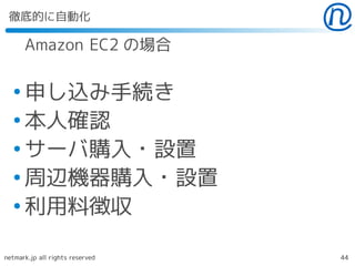 徹底的に自動化

      Amazon EC2 の場合

  ●
    申し込み手続き
  ●
    本人確認
  ●
    サーバ購入・設置
  ●
    周辺機器購入・設置
  ●
    利用料徴収

netmark.jp all rights reserved   44
 