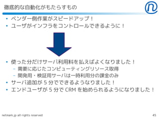徹底的な自動化がもたらすもの
  ●
      ベンダー側作業がスピードアップ！
  ●
      ユーザがインフラをコントロールできるように！




  ●
      使った分だけサーバ利用料を払えばよくなりました！
        –   需要に応じたコンピューティングリソース取得
        –   開発用・検証用サーバは一時利用分の課金のみ
  ●
      サーバ追加が 5 分でできるようなりました！
  ●
      エンドユーザが 5 分で CRM を始められるようになりました！



netmark.jp all rights reserved       45
 