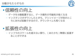 分散がもたらすもの

  ●
      信頼性の向上
        –   データを分散配置すると、データ損失の可能性が低くなる
        –   インスタンスがダウンしたときも、マシンイメージが別のとこ
             ろにあれば起動できるので、ダウンタイムも短くなる


  ●
      拡張性の向上
        –   インフラのスケールを超えない限り、 ( あたかも ) 無限に拡張す
             ることができる




netmark.jp all rights reserved              46
 