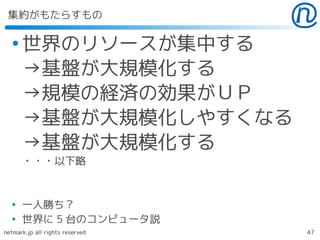 集約がもたらすもの

  ●
      世界のリソースが集中する
      →基盤が大規模化する
      →規模の経済の効果がＵＰ
      →基盤が大規模化しやすくなる
      →基盤が大規模化する
      ・・・以下略


  ●
      一人勝ち？
  ●
      世界に 5 台のコンピュータ説
netmark.jp all rights reserved   47
 