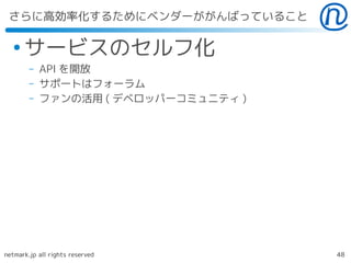 さらに高効率化するためにベンダーががんばっていること

  ●
      サービスのセルフ化
        –   API を開放
        –   サポートはフォーラム
        –   ファンの活用 ( デベロッパーコミュニティ )




netmark.jp all rights reserved        48
 