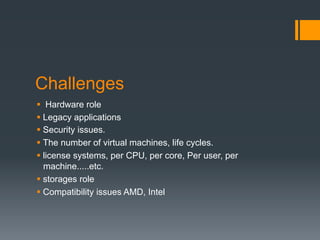 Challenges
§  Hardware role
§ Legacy applications
§ Security issues.
§ The number of virtual machines, life cycles.
§ license systems, per CPU, per core, Per user, per
machine.....etc.
§ storages role
§ Compatibility issues AMD, Intel
 