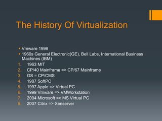 The History Of Virtualization
§  Vmware 1998
§  1960s General Electronic(GE), Bell Labs, International Business
Machines (IBM)
1.  1963 MIT
2.  CP/40 Mainframe => CP/67 Mainframe
3.  OS = CP/CMS
4.  1987 SoftPC
5.  1997 Apple => Virtual PC
6.  1999 Vmware => VMWorkstation
7.  2004 Microsoft => MS Virtual PC
8.  2007 Citrix => Xenserver
 