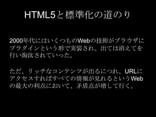 HTML5と標準化の道のり
2000年代にはいくつものWebの技術がブラウザに
プラグインという形で実装され、出ては消えてを
行い淘汰されていった。
ただ、リッチなコンテンツが出るにつれ、URLに
アクセスすればすべての情報が見れるというWeb
の最大の利点において、矛盾点が増して行く。

 