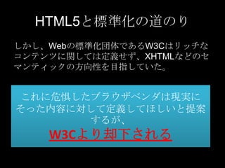 HTML5と標準化の道のり
しかし、Webの標準化団体であるW3Cはリッチな
コンテンツに関しては定義せず、XHTMLなどのセ
マンティックの方向性を目指していた。

これに危惧したブラウザベンダは現実に
そった内容に対して定義してほしいと提案
するが、

W3Cより却下される

 