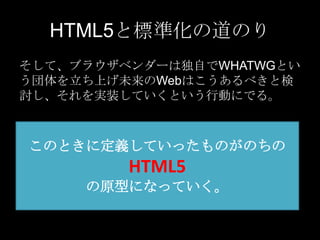HTML5と標準化の道のり
そして、ブラウザベンダーは独自でWHATWGとい
う団体を立ち上げ未来のWebはこうあるべきと検
討し、それを実装していくという行動にでる。

このときに定義していったものがのちの

HTML5
の原型になっていく。

 