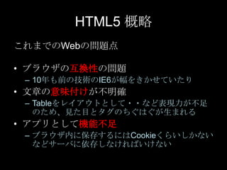 HTML5 概略
これまでのWebの問題点
• ブラウザの互換性の問題
– 10年も前の技術のIE6が幅をきかせていたり

• 文章の意味付けが不明確
– Tableをレイアウトとして・・など表現力が不足
のため、見た目とタグのちぐはぐが生まれる

• アプリとして機能不足
– ブラウザ内に保存するにはCookieくらいしかない
などサーバに依存しなければいけない

 