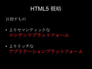HTML5 概略
目指すもの
• よりセマンティックな

コンテンツプラットフォーム
• よりリッチな

アプリケーションプラットフォーム

 