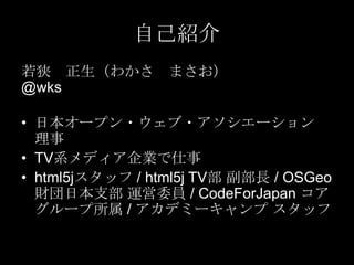 自己紹介
若狭 正生（わかさ
@wks

まさお）

• 日本オープン・ウェブ・アソシエーション
理事
• TV系メディア企業で仕事
• html5jスタッフ / html5j TV部 副部長 / OSGeo
財団日本支部 運営委員 / CodeForJapan コア
グループ所属 / アカデミーキャンプ スタッフ

 