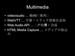 Multimedia
•
•
•
•

video/audio … 動画/⽤
楽再⽤
WebVTT … 字幕・トラック情報を追加
Web Audio API … ⽤
声処理・合成
HTML Media Capture … メディアの取込
み

 