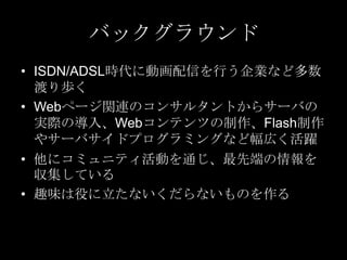 バックグラウンド
• ISDN/ADSL時代に動画配信を行う企業など多数
渡り歩く
• Webページ関連のコンサルタントからサーバの
実際の導入、Webコンテンツの制作、Flash制作
やサーバサイドプログラミングなど幅広く活躍
• 他にコミュニティ活動を通じ、最先端の情報を
収集している
• 趣味は役に立たないくだらないものを作る

 