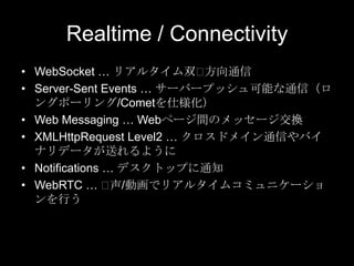 Realtime / Connectivity
• WebSocket … リアルタイム双⽤
方向通信
• Server-Sent Events … サーバープッシュ可能な通信（ロ
ングポーリング/Cometを仕様化）
• Web Messaging … Webページ間のメッセージ交換
• XMLHttpRequest Level2 … クロスドメイン通信やバイ
ナリデータが送れるように
• Notifications … デスクトップに通知
• WebRTC … ⽤
声/動画でリアルタイムコミュニケーショ
ンを行う

 