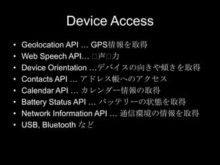 Device Access
•
•
•
•
•
•
•
•

Geolocation API … GPS情報を取得
Web Speech API… ⽤
声⽤
力
Device Orientation …デバイスの向きや傾きを取得
Contacts API … アドレス帳へのアクセス
Calendar API … カレンダー情報の取得
Battery Status API … バッテリーの状態を取得
Network Information API … 通信環境の情報を取得
USB, Bluetooth など

 