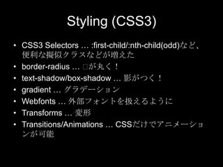 Styling (CSS3)
• CSS3 Selectors … :first-child/:nth-child(odd)など、
便利な擬似クラスなどが増えた
• border-radius … ⽤
が丸く！
• text-shadow/box-shadow … 影がつく！
• gradient … グラデーション
• Webfonts … 外部フォントを扱えるように
• Transforms … 変形
• Transitions/Animations … CSSだけでアニメーショ
ンが可能

 