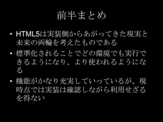 前半まとめ
• HTML5は実装側からあがってきた現実と
未来の両輪を考えたものである
• 標準化されることでどの環境でも実行で
きるようになり、より使われるようにな
る
• 機能がかなり充実していっているが、現
時点では実装は確認しながら利用せざる
を得ない

 