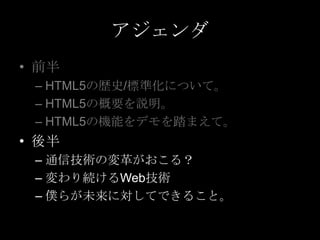 アジェンダ
• 前半
– HTML5の歴史/標準化について。
– HTML5の概要を説明。
– HTML5の機能をデモを踏まえて。

• 後半
– 通信技術の変革がおこる？
– 変わり続けるWeb技術
– 僕らが未来に対してできること。

 