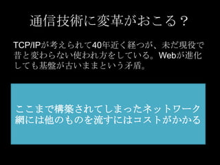 通信技術に変革がおこる？
TCP/IPが考えられて40年近く経つが、未だ現役で
昔と変わらない使われ方をしている。Webが進化
しても基盤が古いままという矛盾。

ここまで構築されてしまったネットワーク
網には他のものを流すにはコストがかかる

 