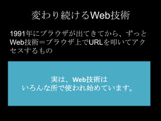 変わり続けるWeb技術
1991年にブラウザが出てきてから、ずっと
Web技術＝ブラウザ上でURLを叩いてアク
セスするもの

実は、Web技術は
いろんな所で使われ始めています。

 
