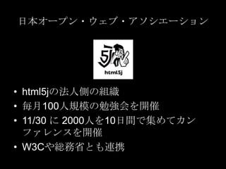 日本オープン・ウェブ・アソシエーション

• html5jの法人側の組織
• 毎月100人規模の勉強会を開催
• 11/30 に 2000人を10日間で集めてカン
ファレンスを開催
• W3Cや総務省とも連携

 