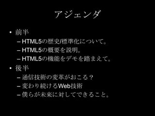 アジェンダ
• 前半
– HTML5の歴史/標準化について。
– HTML5の概要を説明。
– HTML5の機能をデモを踏まえて。

• 後半
– 通信技術の変革がおこる？
– 変わり続けるWeb技術
– 僕らが未来に対してできること。

 