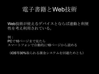 電子書籍とWeb技術
Web技術が使えるデバイスとならば連動と利便
性を考え利用されている。
例：
PCで10ページまで見たら
スマートフォンで自動的に10ページから読める
（iOS等30%取られる課金システムを回避ためとも）

 