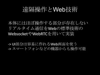 遠隔操作とWeb技術
本体にはほぼ操作する部分が存在しない
リアルタイム通信をWebの標準技術の
WebsocketやWebRTCを用いて実装
-> UI部分は容易に作れるWeb画面を使う
-> スマートフォンなどの機器からも操作可能

 