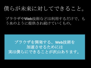 僕らが未来に対してできること。
ブラウザやWeb技術などは利用するだけで、も
う水のように提供され続けていくもの。

ブラウザを開発する、Web技術を
加速させるためには
実は僕らにできることが沢山あります。

 