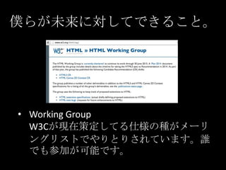 僕らが未来に対してできること。

• Working Group
W3Cが現在策定してる仕様の種がメーリ
ングリストでやりとりされています。誰
でも参加が可能です。

 