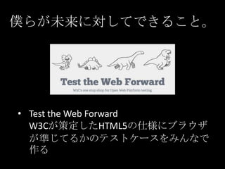僕らが未来に対してできること。

• Test the Web Forward
W3Cが策定したHTML5の仕様にブラウザ
が準じてるかのテストケースをみんなで
作る

 