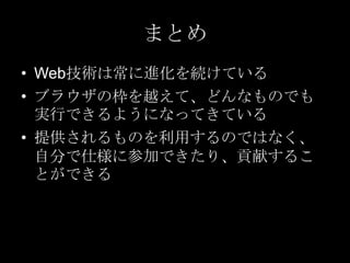 まとめ
• Web技術は常に進化を続けている
• ブラウザの枠を越えて、どんなものでも
実行できるようになってきている
• 提供されるものを利用するのではなく、
自分で仕様に参加できたり、貢献するこ
とができる

 