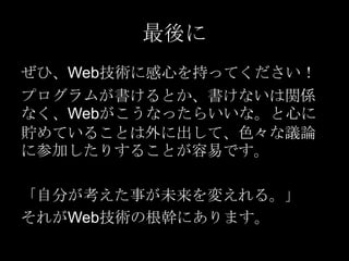 最後に
ぜひ、Web技術に感心を持ってください！
プログラムが書けるとか、書けないは関係
なく、Webがこうなったらいいな。と心に
貯めていることは外に出して、色々な議論
に参加したりすることが容易です。
「自分が考えた事が未来を変えれる。」
それがWeb技術の根幹にあります。

 