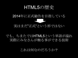 HTML5の歴史
2014年に正式勧告を目指している
実はまだ”正式”という形ではない
でも、ちまたではHTML5という単語が溢れ
実際にみなさんが触る事ができる技術
これは何なのだろうか？

 