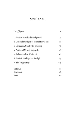 CONTENTS
List of figures x
	1	 What is Artificial Intelligence?1
	2	 General Intelligence as the Holy Grail21
	 3	 Language, Creativity, Emotion 57
	 4	 Artificial Neural Networks 78
	 5	 Robots and Artificial Life101
	6	 But is it Intelligence, Really?119
	 7	 The Singularity147
Endnotes 171
References 178
Index 193
 