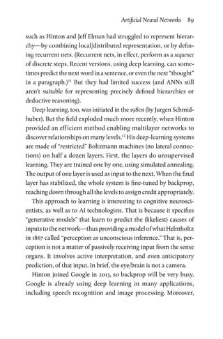 Artificial Neural Networks  89
such as Hinton and Jeff Elman had struggled to represent hierar-
chy—by combining local/distributed representation, or by defin-
ing recurrent nets. (Recurrent nets, in effect, perform as a sequence
of discrete steps. Recent versions, using deep learning, can some-
times predict the next word in a sentence, or even the next “thought”
in a paragraph.)11
But they had limited success (and ANNs still
aren’t suitable for representing precisely defined hierarchies or
deductive reasoning).
Deep learning, too, was initiated in the 1980s (by Jurgen Schmid­
huber). But the field exploded much more recently, when Hinton
provided an efficient method enabling multilayer networks to
­discover relationships on many levels.12
His deep-learning systems
are made of “restricted” Boltzmann machines (no lateral connec-
tions) on half a dozen layers. First, the layers do unsupervised
learning. They are trained one by one, using simulated annealing.
The output of one layer is used as input to the next. When the final
layer has stabilized, the whole system is fine-tuned by backprop,
reaching down through all the levels to assign credit appropriately.
This approach to learning is interesting to cognitive neurosci-
entists, as well as to AI technologists. That is because it specifies
“generative models” that learn to predict the (likeliest) causes of
inputstothenetwork—thusprovidingamodelofwhatHelmholtz
in 1867 called “perception as unconscious inference.” That is, per-
ception is not a matter of passively receiving input from the sense
organs. It involves active interpretation, and even anticipatory
prediction, of that input. In brief, the eye/brain is not a camera.
Hinton joined Google in 2013, so backprop will be very busy.
Google is already using deep learning in many applications,
including speech recognition and image processing. Moreover,
 
