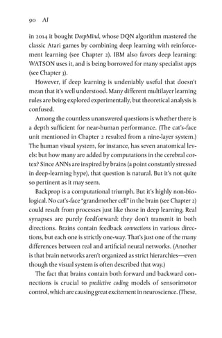 90 AI
in 2014 it bought DeepMind, whose DQN algorithm mastered the
classic Atari games by combining deep learning with reinforce-
ment learning (see Chapter  2). IBM also favors deep learning:
WATSON uses it, and is being borrowed for many specialist apps
(see Chapter 3).
However, if deep learning is undeniably useful that doesn’t
mean that it’s well understood. Many different multilayer learning
rules are being explored experimentally, but theoretical analysis is
confused.
Among the countless unanswered questions is whether there is
a depth sufficient for near-human performance. (The cat’s-face
unit mentioned in Chapter 2 resulted from a nine-layer system.)
The human visual system, for instance, has seven anatomical lev-
els: but how many are added by computations in the cerebral cor-
tex? Since ANNs are inspired by brains (a point constantly stressed
in deep-learning hype), that question is natural. But it’s not quite
so pertinent as it may seem.
Backprop is a computational triumph. But it’s highly non-bio-
logical. No cat’s-face “grandmother cell” in the brain (see Chapter 2)
could result from processes just like those in deep learning. Real
synapses are purely feedforward: they don’t transmit in both
directions. Brains contain feedback connections in various direc-
tions, but each one is strictly one-way. That’s just one of the many
differences between real and artificial neural networks. (Another
is that brain networks aren’t organized as strict hierarchies—even
though the visual system is often described that way.)
The fact that brains contain both forward and backward con-
nections is crucial to predictive coding models of sensorimotor
control,whicharecausinggreatexcitementinneuroscience.(These,
 