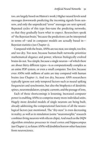 Artificial Neural Networks  91
too, are largely based on Hinton’s work.) Higher neural levels send
messages downwards predicting the incoming signals from sen-
sors, and only the unpredicted “error” messages are sent upward.
Repeated cycles of this type fine-tune the predicting networks,
so that they gradually learn what to expect. Researchers speak
of “the Bayesian brain,” because the predictions can be interpreted
in terms of—and in computer models are actually based in—
Bayesian statistics (see Chapter 2).
Compared with the brain, ANNs are too neat, too simple, too few,
and too dry. Too neat, because human-built networks prioritize
mathematical elegance and power, whereas biologically evolved
brains do not. Too simple, because a single neuron—of which there
are about thirty different types—is as computationally complex as
an entire PDP system, or even a small computer. Too few, because
even ANNs with millions of units are tiny compared with human
brains (see Chapter 7). And too dry, because ANN researchers
typically ignore not only temporal factors such as neural spiking
frequencies and synchronies, but also the biophysics of dendritic
spines, neuromodulators,synapticcurrents,andthepassageofions.
Each of those shortcomings is lessening. Increased computer
power is enabling ANNs to comprise many more individual units.
Hugely more detailed models of single neurons are being built,
already addressing the computational functions of all the neuro-
logical factors just mentioned. The “dry-ness” is even decreasing
in reality, as well as in simulation (some “neuromorphic” research
combines living neurons with silicon chips). And much as the DQN
algorithm simulates processes in visual cortex and hippocampus
(seeChapter 2),sofutureANNswilldoubtlessborrowotherfunctions
from neuroscience.
 