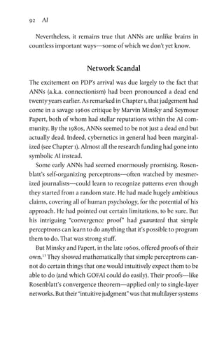 92 AI
Nevertheless, it remains true that ANNs are unlike brains in
countless important ways—some of which we don’t yet know.
Network Scandal
The excitement on PDP’s arrival was due largely to the fact that
ANNs (a.k.a. connectionism) had been pronounced a dead end
twenty years earlier. As remarked in Chapter 1, that judgement had
come in a savage 1960s critique by Marvin Minsky and Seymour
Papert, both of whom had stellar reputations within the AI com-
munity. By the 1980s, ANNs seemed to be not just a dead end but
actually dead. Indeed, cybernetics in general had been marginal-
ized (see Chapter 1). Almost all the research funding had gone into
symbolic AI instead.
Some early ANNs had seemed enormously promising. Rosen­
blatt’s self-organizing perceptrons—often watched by mesmer-
ized journalists—could learn to recognize patterns even though
they started from a random state. He had made hugely ambitious
claims, covering all of human psychology, for the potential of his
approach. He had pointed out certain limitations, to be sure. But
his intriguing “convergence proof” had guaranteed that simple
­perceptrons can learn to do anything that it’s possible to program
them to do. That was strong stuff.
But Minsky and Papert, in the late 1960s, offered proofs of their
own.13
They showed mathematically that simple perceptrons can-
not do certain things that one would intuitively expect them to be
able to do (and which GOFAI could do easily). Their proofs—like
Rosenblatt’s convergence theorem—applied only to single-layer
networks.Buttheir“intuitivejudgment”wasthatmultilayersystems
 
