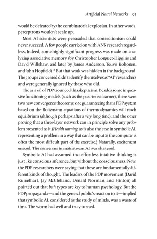 Artificial Neural Networks  93
would be defeated by the combinatorial explosion. In other words,
perceptrons wouldn’t scale up.
Most AI scientists were persuaded that connectionism could
never succeed. A few people carried on with ANN research regard-
less. Indeed, some highly significant progress was made on ana-
lyzing associative memory (by Christopher Longuet-Higgins and
David Willshaw, and later by James Anderson, Teuvo Kohonen,
and John Hopfield).14
But that work was hidden in the background.
Thegroupsconcerneddidn’tidentifythemselvesas“AI”researchers
and were generally ignored by those who did.
ThearrivalofPDPtrouncedthisskepticism.Besidessomeimpres-
sive functioning models (such as the past-tense learner), there were
twonewconvergencetheorems:oneguaranteeingthataPDPsystem
based on the Boltzmann equations of thermodynamics will reach
equilibrium (although perhaps after a very long time), and the other
proving that a three-layer network can in principle solve any prob-
lem presented to it. (Health warning: as is also the case in symbolic AI,
representing a problem in a way that can be input to the computer is
often the most difficult part of the exercise.) Naturally, excitement
ensued. The consensus in mainstream AI was shattered.
Symbolic AI had assumed that effortless intuitive thinking is
just like conscious inference, but without the consciousness. Now,
the PDP researchers were saying that these are fundamentally dif-
ferent kinds of thought. The leaders of the PDP movement (David
Rumelhart, Jay McClelland, Donald Norman, and Hinton) all
pointed out that both types are key to human psychology. But the
PDP propaganda—and the general public’s reaction to it—implied
that symbolic AI, considered as the study of minds, was a waste of
time. The worm had well and truly turned.
 
