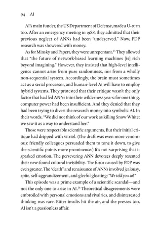 94 AI
AI’s main funder, the US Department of Defense, made a U-turn
too. After an emergency meeting in 1988, they admitted that their
previous neglect of ANNs had been “undeserved.” Now, PDP
research was showered with money.
As for Minsky and Papert, they were unrepentant.15
They allowed
that “the future of network-based learning machines [is] rich
beyond imagining.” However, they insisted that high-level intelli-
gence cannot arise from pure randomness, nor from a wholly
non-sequential system. Accordingly, the brain must sometimes
act as a serial processor, and human-level AI will have to employ
hybrid systems. They protested that their critique wasn’t the only
factor that had led ANNs into their wilderness years: for one thing,
computer power had been insufficient. And they denied that they
had been trying to divert the research money into symbolic AI. In
their words, “We did not think of our work as killing Snow White;
we saw it as a way to understand her.”
Those were respectable scientific arguments. But their initial cri-
tique had dripped with vitriol. (The draft was even more venom-
ous: friendly colleagues persuaded them to tone it down, to give
the scientific points more prominence.) It’s not surprising that it
sparked emotion. The persevering ANN devotees deeply resented
their new-found cultural invisibility. The furor caused by PDP was
even greater. The “death” and renaissance of ANNs involved jealousy,
spite, self-aggrandizement, and gleeful gloating: “We told you so! ”
This episode was a prime example of a scientific scandal—and
not the only one to arise in AI.16
Theoretical disagreements were
embroiled with personal emotions and rivalries, and disinterested
thinking was rare. Bitter insults hit the air, and the presses too.
AI isn’t a passionless affair.
 