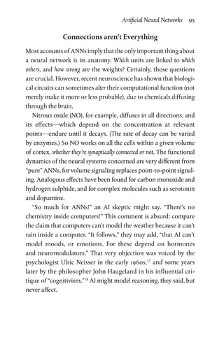 Artificial Neural Networks  95
Connections aren’t Everything
Most accounts of ANNs imply that the only important thing about
a neural network is its anatomy. Which units are linked to which
others, and how strong are the weights? Certainly, those questions
are crucial. However, recent neuroscience has shown that biologi-
cal circuits can sometimes alter their computational function (not
merely make it more or less probable), due to chemicals diffusing
through the brain.
Nitrous oxide (NO), for example, diffuses in all directions, and
its effects—which depend on the concentration at relevant
points—endure until it decays. (The rate of decay can be varied
by enzymes.) So NO works on all the cells within a given volume
of cortex, whether they’re synaptically connected or not. The functional
dynamics of the neural systems concerned are very different from
“pure” ANNs, for volume signaling replaces point-to-point signal-
ing. Analogous effects have been found for carbon monoxide and
hydrogen sulphide, and for complex molecules such as serotonin
and dopamine.
“So much for ANNs!” an AI skeptic might say. “There’s no
chemistry inside computers!” This comment is absurd: compare
the claim that computers can’t model the weather because it can’t
rain inside a computer. “It follows,” they may add, “that AI can’t
model moods, or emotions. For these depend on hormones
and neuromodulators.” That very objection was voiced by the
psychologist Ulric Neisser in the early 1960s,17
and some years
later by the philosopher John Haugeland in his influential cri-
tique of “cognitivism.”18
AI might model reasoning, they said, but
never affect.
 