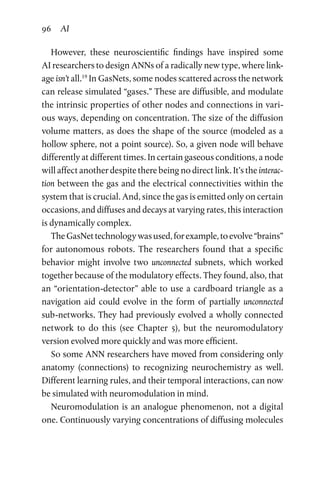 96 AI
However, these neuroscientific findings have inspired some
AI researchers to design ANNs of a radically new type, where link-
age isn’t all.19
In GasNets, some nodes scattered across the network
can release simulated “gases.” These are diffusible, and modulate
the intrinsic properties of other nodes and connections in vari-
ous ways, depending on concentration. The size of the diffusion
volume matters, as does the shape of the source (modeled as a
hollow sphere, not a point source). So, a given node will behave
differently at different times. In certain gaseous conditions, a node
will affect another despite there being no direct link. It’s the interac-
tion between the gas and the electrical connectivities within the
system that is crucial. And, since the gas is emitted only on certain
occasions, and diffuses and decays at varying rates, this interaction
is dynamically complex.
TheGasNettechnologywasused,forexample,toevolve“brains”
for autonomous robots. The researchers found that a specific
behavior might involve two unconnected subnets, which worked
together because of the modulatory effects. They found, also, that
an “orientation-detector” able to use a cardboard triangle as a
navigation aid could evolve in the form of partially unconnected
sub-networks. They had previously evolved a wholly connected
network to do this (see Chapter  5), but the neuromodulatory
­version evolved more quickly and was more efficient.
So some ANN researchers have moved from considering only
anatomy (connections) to recognizing neurochemistry as well.
Different learning rules, and their temporal interactions, can now
be simulated with neuromodulation in mind.
Neuromodulation is an analogue phenomenon, not a digital
one. Continuously varying concentrations of diffusing molecules
 