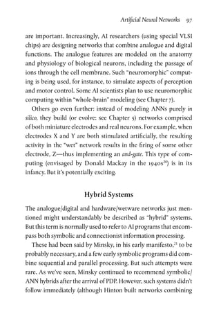 Artificial Neural Networks  97
are important. Increasingly, AI researchers (using special VLSI
chips) are designing networks that combine analogue and digital
functions. The analogue features are modeled on the anatomy
and physiology of biological neurons, including the passage of
ions through the cell membrane. Such “neuromorphic” comput-
ing is being used, for instance, to simulate aspects of perception
and motor control. Some AI scientists plan to use neuromorphic
computing within “whole-brain” modeling (see Chapter 7).
Others go even further: instead of modeling ANNs purely in
­silico, they build (or evolve: see Chapter  5) networks comprised
of both miniature electrodes and real neurons. For example, when
electrodes X and Y are both stimulated artificially, the resulting
activity in the “wet” network results in the firing of some other
electrode, Z—thus implementing an and-gate. This type of com-
puting (envisaged by Donald Mackay in the 1940s20
) is in its
infancy. But it’s potentially exciting.
Hybrid Systems
The analogue/digital and hardware/wetware networks just men-
tioned might understandably be described as “hybrid” systems.
But this term is normally used to refer to AI programs that encom-
pass both symbolic and connectionist information processing.
These had been said by Minsky, in his early manifesto,21
to be
probably necessary, and a few early symbolic programs did com-
bine sequential and parallel processing. But such attempts were
rare. As we’ve seen, Minsky continued to recommend symbolic/
ANN hybrids after the arrival of PDP. However, such systems didn’t
follow immediately (although Hinton built networks combining
 
