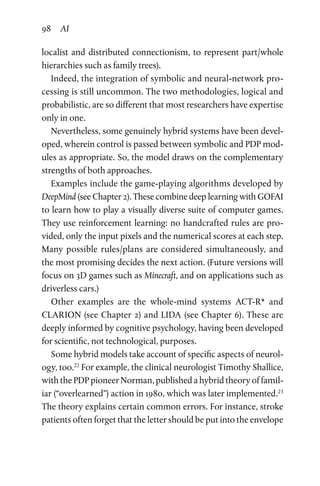 98 AI
localist and distributed connectionism, to represent part/whole
hierarchies such as family trees).
Indeed, the integration of symbolic and neural-network pro-
cessing is still uncommon. The two methodologies, logical and
probabilistic, are so different that most researchers have expertise
only in one.
Nevertheless, some genuinely hybrid systems have been devel-
oped, wherein control is passed between symbolic and PDP mod-
ules as appropriate. So, the model draws on the complementary
strengths of both approaches.
Examples include the game-playing algorithms developed by
DeepMind (see Chapter 2). These combine deep learning with GOFAI
to learn how to play a visually diverse suite of computer games.
They use reinforcement learning: no handcrafted rules are pro-
vided, only the input pixels and the numerical scores at each step.
Many possible rules/plans are considered simultaneously, and
the most promising decides the next action. (Future versions will
focus on 3D games such as Minecraft, and on applications such as
driverless cars.)
Other examples are the whole-mind systems ACT-R* and
CLARION (see Chapter 2) and LIDA (see Chapter 6). These are
deeply informed by cognitive psychology, having been developed
for scientific, not technological, purposes.
Some hybrid models take account of specific aspects of neurol-
ogy, too.22
For example, the clinical neurologist Timothy Shallice,
with the PDP pioneer Norman, published a hybrid theory of famil-
iar (“overlearned”) action in 1980, which was later implemented.23
The theory explains certain common errors. For instance, stroke
patients often forget that the letter should be put into the envelope
 