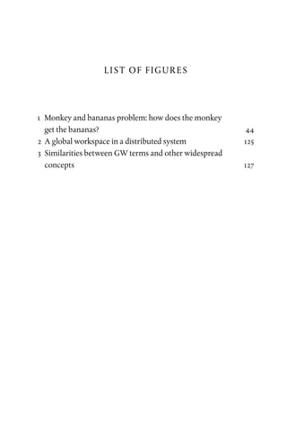LIST OF FIGURES
	1	 Monkey and bananas problem: how does the monkey
get the bananas? 44
	2	 A global workspace in a distributed system125
	3	 Similarities between GW terms and other widespread
concepts127
 