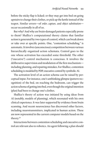 Artificial Neural Networks  99
before the sticky flap is licked; or they may get into bed on going
upstairs to change their clothes, or pick up the kettle instead of the
teapot. Similar errors—of order, capture, and object substitution—
occur occasionally in all of us.
But why? And why are brain-damaged patients especially prone
to them? Shallice’s computational theory claims that familiar
action is generated by two types of control, which can break down
or take over at specific points. One, “contention scheduling,” is
automatic. It involves (unconscious) competition between various
hierarchically organized action schemata. Control goes to the
one whose activation has exceeded some threshold. The other
(“executive”) control mechanism is conscious. It involves the
deliberative supervision and modulation of the first mechanism—
includingplanning,andrepairingmistakes.ForShallice,contention
scheduling is modeled by PDP, executive control by symbolic AI.
The activation level of an action schema can be raised by per-
ceptual input. For instance, one’s unthinking glimpse (pattern rec-
ognition) of the bed, on reaching the bedroom, can trigger the
actionschemaofgettingintobed,eventhoughtheoriginalintention
(plan) had been to change one’s clothes.
Shallice’s theory of action was initiated by using ideas from
AI (notably, models of planning), which resonated with his own
clinical experience. It was later supported by evidence from brain
scanning. And recent neuroscience has discovered other factors,
including neurotransmitters, implicated in human action. These
are now represented in the current computer models based on the
theory.24
Interactions between contention scheduling and executive con-
trol are relevant also to robotics. An agent following a plan should
 