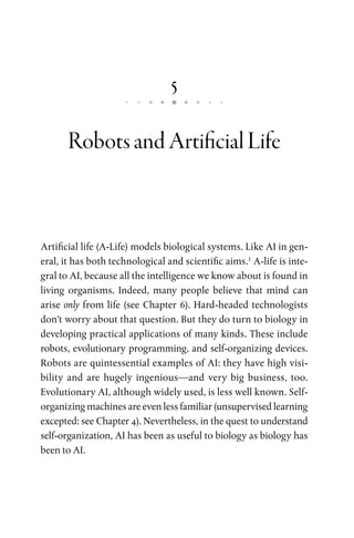 5
RobotsandArtificialLife
Artificial life (A-Life) models biological systems. Like AI in gen-
eral, it has both technological and scientific aims.1
A-life is inte-
gral to AI, because all the intelligence we know about is found in
living organisms. Indeed, many people believe that mind can
arise only from life (see Chapter 6). Hard-headed technologists
don’t worry about that question. But they do turn to biology in
developing practical applications of many kinds. These include
robots, evolutionary programming, and self-organizing devices.
Robots are quintessential examples of AI: they have high visi-
bility and are hugely ingenious—and very big business, too.
Evolutionary AI, although widely used, is less well known. Self-
organizing machines are even less familiar (unsupervised learning
excepted: see Chapter 4). Nevertheless, in the quest to understand
self-organization, AI has been as useful to biology as biology has
been to AI.
 