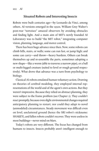 102 AI
Situated Robots and Interesting Insects
Robots were built centuries ago—by Leonardo da Vinci, among
others. AI versions emerged in the 1950s. William Grey Walter’s
post-war “tortoises” amazed observers by avoiding obstacles
and  finding light. And a main aim of MIT’s newly founded AI
Laboratory was to build “the MIT robot,” integrating computer
vision, planning, language, and motor control.
There has been huge advance since then. Now, some robots can
climb hills, stairs, or walls; some can run fast, or jump high; and
some can carry—and throw—heavy burdens. Others can break
themselves up and re-assemble the parts, sometimes adopting a
new shape—like a worm (able to traverse a narrow pipe), or a ball
or multi-legged creature (suited to level or rough ground respec-
tively). What drove that advance was a turn from psychology to
biology.
Classical AI robots emulated human voluntary action. Drawing
on theories of cerebral modeling, they employed internal rep-
resentations of the world and of the agent’s own actions. But they
weren’t impressive. Because they relied on abstract planning, they
were subject to the frame problem (see Chapter 2). They couldn’t
react promptly, because even slight environmental changes required
anticipatory planning to restart; nor could they adapt to novel
(unmodeled) circumstances. Steady movement was difficult even
on level, uncluttered ground (hence the SRI robot’s nickname:
SHAKEY), and fallen robots couldn’t recover. They were useless in
most buildings—never mind on Mars.
Today’s robots are very different. The focus has changed from
humans to insects. Insects probably aren’t intelligent enough to
 